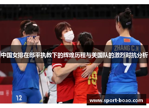 中国女排在郎平执教下的辉煌历程与美国队的激烈对抗分析
